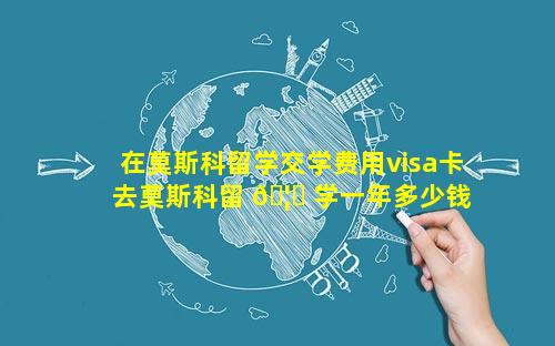 在莫斯科留学交学费用visa卡 去莫斯科留 🦊 学一年多少钱费用